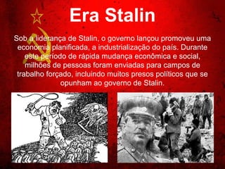 Era Stalin
Sob a liderança de Stalin, o governo lançou promoveu
uma economia planificada, a industrialização do país.
Durante este período de rápida mudança econômica e
social, milhões de pessoas foram enviadas para
campos de trabalho forçado, incluindo muitos presos
políticos que se opunham ao governo de Stalin.
 