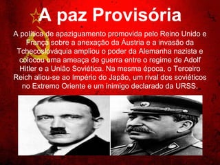 A paz Provisória
A política de apaziguamento promovida pelo Reino Unido e
França sobre a anexação da Áustria e a invasão da
Tchecoslováquia ampliou o poder da Alemanha nazista e
colocou uma ameaça de guerra entre o regime de Adolf Hitler
e a União Soviética. Na mesma época, o Terceiro Reich aliou-
se ao Império do Japão, um rival dos soviéticos no Extremo
Oriente e um inimigo declarado da URSS.
 