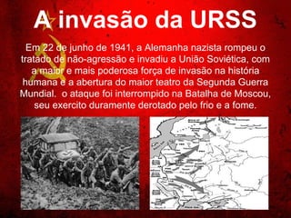 A invasão da URSS
Em 22 de junho de 1941, a Alemanha nazista rompeu o
tratado de não-agressão e invadiu a União Soviética, com
a maior e mais poderosa força de invasão na história
humana e a abertura do maior teatro da Segunda Guerra
Mundial. o ataque foi interrompido na Batalha de Moscou,
seu exercito duramente derotado pelo frio e a fome.
 