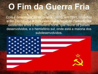 A Guerra Fria
A disputa pela hegemonia mundial entre Estados
Unidos e URSS após a II Guerra Mundial. É uma
intensa guerra econômica, diplomática e tecnológica
pela conquista de zonas de influência. Ela divide o
mundo em dois blocos, com sistemas econômico e
político opostos: Capitalista EUA X Comunismo URSS.
 