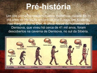 Pré-história
Um dos primeiros ossos humanos modernos, datado
de 35 mil anos de idade, foi encontrado na Rússia, em
Kostenki, nas margens do rio Don. A única restos do
hominídeo de Denisova, que viveu há cerca de 41 mil
anos, foram descobertos na caverna de Denisova, no
sul da Sibéria.
 