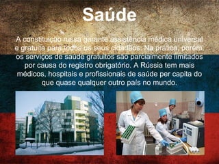 Educação
Na Rússia há um sistema de educação gratuito garantido
para todos os cidadãos pela Constituição, no entanto, o
ingresso ao ensino superior é altamente competitivo. Como
resultado da grande ênfase em ciência e tecnologia na
educação, médicos, matemáticos, cientistas e pesquisadores
aeroespaciais russos são, geralmente, altamente
qualificados.
 