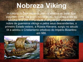 Nobreza Viking
A história do país inicia-se com os eslavos do leste,
que surgiram como um grupo reconhecido na Europa
entre os séculos III e VIII.11 Fundada e dirigida por uma
classe nobre de guerreiros vikings e pelos seus
descendentes, o primeiro Estado eslavo, a Rússia
Kievana, surgiu no século IX e adotou o Cristianismo
ortodoxo do Império Bizantino em 988.
 
