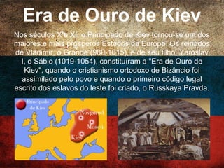 Era de Ouro de Kiev
Nos séculos X e XI, o Principado de Kiev tornou-se um
dos maiores e mais prósperos Estados da Europa. Os
reinados de Vladimir, o Grande (980-1015), e de seu
filho, Yaroslav I, o Sábio (1019-1054), constituíram a
"Era de Ouro de Kiev", quando o cristianismo ortodoxo
de Bizâncio foi assimilado pelo povo e quando o
primeiro código legal escrito dos eslavos do leste foi
criado, o Russkaya Pravda.
 