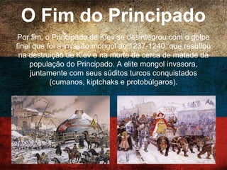 O Fim do Principado
Por fim, o Principado de Kiev se desintegrou com o
golpe final que foi a invasão mongol de 1237-1240, que
resultou na destruição de Kiev e na morte de cerca de
metade da população do Principado. A elite mongol
invasora, juntamente com seus súditos turcos
conquistados (cumanos, kiptchaks e protobúlgaros).
 