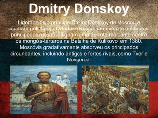 Dmitry Donskoy
Liderado pelo príncipe Dmitry Donskoy de Moscou e
ajudado pela Igreja Ortodoxa Russa, um exército unido
dos principados russos infligiram uma derrota
marcante contra os mongóis-tártaros na Batalha de
Kulikovo, em 1380. Moscóvia gradativamente absorveu
os principados circundantes, incluindo antigos e fortes
rivais, como Tver e Novgorod.
 