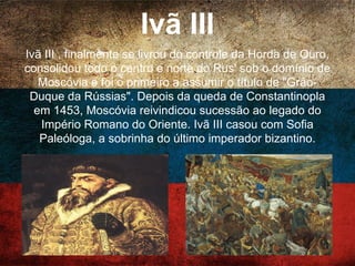 Ivã III
Ivã III , finalmente se livrou do controle da Horda de
Ouro, consolidou todo o centro e norte do Rus' sob o
domínio de Moscóvia e foi o primeiro a assumir o título
de "Grão-Duque da Rússias". Depois da queda de
Constantinopla em 1453, Moscóvia reivindicou
sucessão ao legado do Império Romano do Oriente. Ivã
III casou com Sofia Paleóloga, a sobrinha do último
imperador bizantino.
 