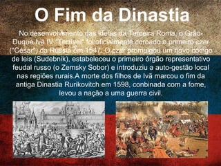 O Fim da Dinastia
No desenvolvimento das ideias da Terceira Roma, o Grão-
Duque Ivã IV "Terrível" foi oficialmente coroado o primeiro
czar ("César") da Rússia em 1547. O czar promulgou um
novo código de leis (Sudebnik), estabeleceu o primeiro
órgão representativo feudal russo (o Zemsky Sobor) e
introduziu a auto-gestão local nas regiões rurais.A morte
dos filhos de Ivã marcou o fim da antiga Dinastia
Rurikovitch em 1598, conbinada com a fome, levou a nação
a uma guerra civil.
 