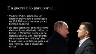 E a guerra não para por ai...
• Vladimir Putin, assinando um
decreto ordenando a convocação
de 134.500 novos recrutas para o
Exército da Rússia
• Do lado ucraniano, sem notar uma
diminuição na atividade militar da
Rússia, o Ministério da Defesa da
Ucrânia observa um "movimento
de equipamentos militares" das
forças russas em Belarus, país, em
sua fronteira, que é aliado dos
russos
 