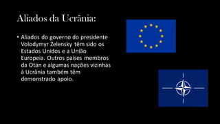 Aliados da Ucrânia:
• Aliados do governo do presidente
Volodymyr Zelensky têm sido os
Estados Unidos e a União
Europeia. Outros países membros
da Otan e algumas nações vizinhas
à Ucrânia também têm
demonstrado apoio.
 