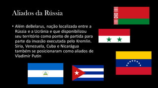 Aliados da Rússia
• Além deBelarus, nação localizada entre a
Rússia e a Ucrânia e que disponibilizou
seu território como ponto de partida para
parte da invasão executada pelo Kremlin.
Síria, Venezuela, Cuba e Nicarágua
também se posicionaram como aliados de
Vladimir Putin
 