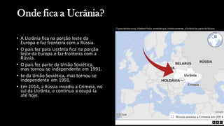 Onde fica a Ucrânia?
• A Ucrânia fica na porção leste da
Europa e faz fronteira com a Rússia.
• O país fez para Ucrânia fica na porção
leste da Europa e faz fronteira com a
Rússia.
• O país fez parte da União Soviética,
mas tornou-se independente em 1991.
• te da União Soviética, mas tornou-se
independente em 1991.
• Em 2014, a Rússia invadiu a Crimeia, no
sul da Ucrânia, e continua a ocupá-la
até hoje.
O presidenterusso,VladimirPutin, entendeque, historicamente,aUcrâniafaz parte da Rússia.
 