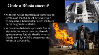 Onde a Rússia atacou?
• As forças russas cruzaram as fronteiras da
Ucrânia na manhã de 24 de fevereiro e
começaram a bombardear alvos militares
perto de grandes cidades.
• Várias áreas habitadas por civis foram
atacadas, incluindo um complexo de
apartamentos fora de Kharkiv — uma
cidade com 1,4 milhão de pessoas no
nordeste da Ucrânia.
 