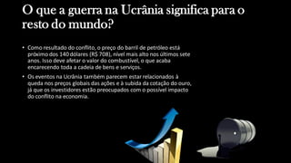O que a guerra na Ucrânia significa para o
resto do mundo?
• Como resultado do conflito, o preço do barril de petróleo está
próximo dos 140 dólares (R$ 708), nível mais alto nos últimos sete
anos. Isso deve afetar o valor do combustível, o que acaba
encarecendo toda a cadeia de bens e serviços.
• Os eventos na Ucrânia também parecem estar relacionados à
queda nos preços globais das ações e à subida da cotação do ouro,
já que os investidores estão preocupados com o possível impacto
do conflito na economia.
 