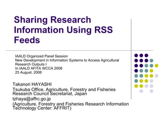 Takanori HAYASHI Tsukuba Office, Agriculture, Forestry and Fisheries Research Council Secretariat, Japan  [email_address] (Agriculture, Forestry and Fisheries Research Information Technology Center: AFFRIT) Sharing Research Information Using RSS Feeds IAALD Organized Panel Session New Development in Information Systems to Access Agricultural Research Outputs I  In IAALD AFITA WCCA 2008 25 August, 2008 