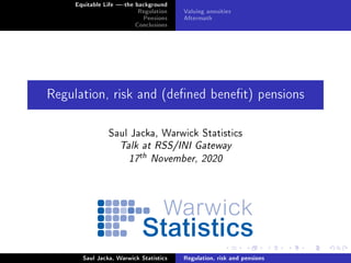 Equitable Life -the background
Regulation
Pensions
Conclusions
Valuing annuities
Aftermath
Regulation, risk and (dened benet) pensions
Saul Jacka, Warwick Statistics
Talk at RSS/INI Gateway
17
th November, 2020
Saul Jacka, Warwick Statistics Regulation, risk and pensions
 
