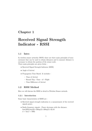 Chapter 1

Received Signal Strength
Indicator - RSSI

1.1     Intro
In wireless sensor networks (WSN) there are three main principles of mea-
surement that can be used to obtain distances and to measure distance is
necessary to obtain the position of the sensor node.
Three main principles are given below :
   • Received Signal Strength Indicator (RSSI)
   • Angle of Arrival
   • Propogation Time Based. It includes -
        – Time of Arrival
        – Round Trip - Time - of - Flight
        – Time Diﬀerence of Arrival


1.2     RSSI Method
Here we will discuss the RSSI in detail in Wireless Sensor network.

1.2.1   Introduction
Some basic characteristics of RSSI are :
   • Received signal strength indication is a measurement of the received
     signals power.
   • Radio frequency signals : Power decreases with the distance.
     loss(dB)Loss(db)=20log(d)+20log(f)+32.45
     d = km,f = MHz

                                     1
 