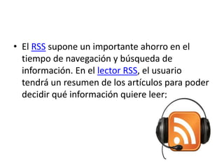 • El RSS supone un importante ahorro en el
tiempo de navegación y búsqueda de
información. En el lector RSS, el usuario
tendrá un resumen de los artículos para poder
decidir qué información quiere leer;
 