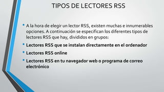 TIPOS DE LECTORES RSS
• A la hora de elegir un lector RSS, existen muchas e innumerables
opciones. A continuación se especifican los diferentes tipos de
lectores RSS que hay, divididos en grupos:
• Lectores RSS que se instalan directamente en el ordenador
• Lectores RSS online
• Lectores RSS en tu navegador web o programa de correo
electrónico
 