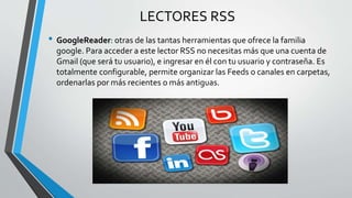 LECTORES RSS
• GoogleReader: otras de las tantas herramientas que ofrece la familia
google. Para acceder a este lector RSS no necesitas más que una cuenta de
Gmail (que será tu usuario), e ingresar en él con tu usuario y contraseña. Es
totalmente configurable, permite organizar las Feeds o canales en carpetas,
ordenarlas por más recientes o más antiguas.
 