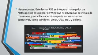 • Newsmonster. Este lector RSS se integra al navegador de
Netscape (no al Explorer deWindows ni al Mozilla), se instala de
manera muy sencilla y además soporta varios sistemas
operativos, comoWindows, Linux, OSX, BSD y Solaris.
 