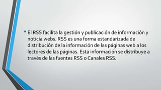 •El RSS facilita la gestión y publicación de información y
noticia webs. RSS es una forma estandarizada de
distribución de la información de las páginas web a los
lectores de las páginas. Esta información se distribuye a
través de las fuentes RSS o Canales RSS.
 