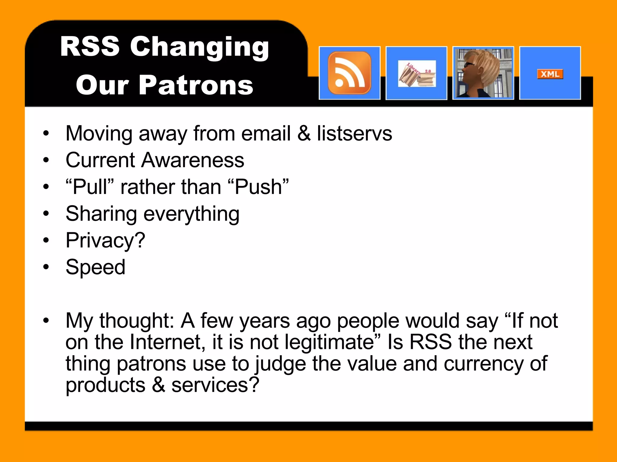 RSS Changing Our Patrons Moving away from email & listservs Current Awareness “ Pull” rather than “Push” Sharing everything Privacy? Speed My thought: A few years ago people would say “If not on the Internet, it is not legitimate” Is RSS the next thing patrons use to judge the value and currency of products & services? 