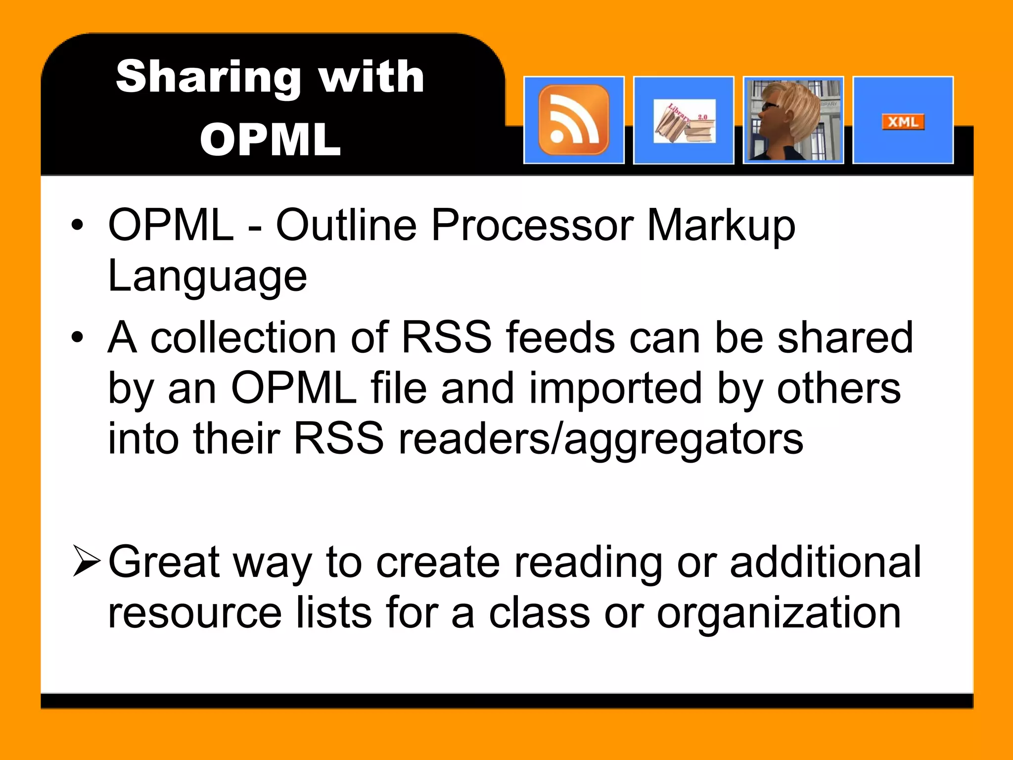 Sharing with OPML OPML - Outline Processor Markup Language A collection of RSS feeds can be shared by an OPML file and imported by others into their RSS readers/aggregators Great way to create reading or additional resource lists for a class or organization 