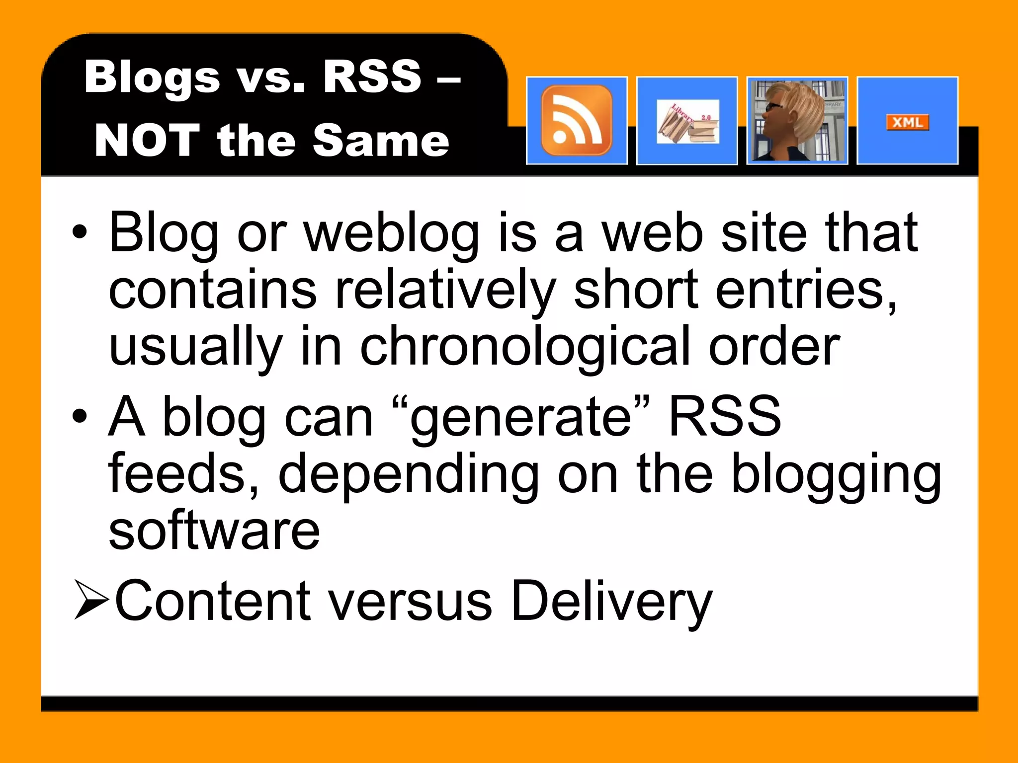 Blogs vs. RSS – NOT the Same Blog or weblog is a web site that contains relatively short entries, usually in chronological order A blog can “generate” RSS feeds, depending on the blogging software Content versus Delivery 