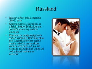 RússlandRússar giftast mjög snemma (18-22 ára).Karlmaðurinn á heimilinu er yfirleitt höfuð fjölskyldunnar þó bæði konan og karlinn vinna útiRússland er ennþá mjög karl-miðað samfélag. Þeir taka ekki þátt í heimilisstörfum og því mæðir mikið á rússneskum konum sem þurfa að sjá um heimilið ásamt því að vinna úti , oft á lægri launum en karlarnir 