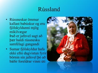 RússlandRússneskar ömmur kallast babúskur og eru fjölskyldunni mjög mikilvægar                  Það er jafnvel sagt að þær haldi rússnesku samfélagi gangandiSumar fjölskyldur hafa ekki efni dagvistun fyrir börnin sín jafnvel þó að báðir foreldrar vinni úti