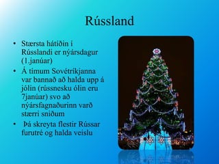 RússlandStærsta hátíðin í Rússlandi er nýársdagur (1.janúar)Á tímum Sovétríkjanna var bannað að halda upp á jólin (rússnesku ólin eru 7janúar) svo að nýársfagnaðurinn varð stærri sniðum Þá skreyta flestir Rússar furutré og halda veislu
