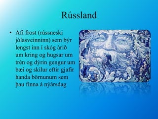 RússlandAfi frost (rússneski jólasveinninn) sem býr lengst inn í skóg árið um kring og hugsar um trén og dýrin gengur um bæi og skilur eftir gjafir handa börnunum sem þau finna á nýársdag