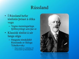 RússlandÍ Rússland hefur tónlistin þróast á ólíka veguVegna menningarlega fjölbreytilegt sem þar erKlassísk tónlist á sér langa sögu frægasta tónskáldið Rússlands er líklega Tchaikovsky Hann samdi m.a. tónlistina við Svanavatnið og Hnotubrjótinn