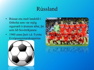 RússlandRússar eru með landslið í fótbolta sem var mjög sigursælt á árunum áður, þá sem lið Sovétríkjanna  1960 unnu þeir t.d. Fyrstu Evrópumeistarakeppnina