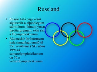 RússlandRússar hafa engi verið sigursælir á alþjóðlegum stórmótum í hinum ýmsu íþróttargreinum, ekki síst á ÓlympíuleikunumRússneskir íþróttarmenn hafa samanlagt unnið til 251 verðlauna (243 síðan 1994) á sumarólympíuleikunum og 76 á vetrarólympíuleikunum 