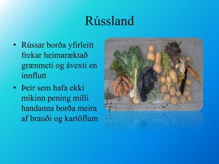 RússlandRússar borða yfirleitt frekar heimaræktað grænmeti og ávexti en innfluttÞeir sem hafa ekki mikinn pening milli handanna borða meira af brauði og kartöflum