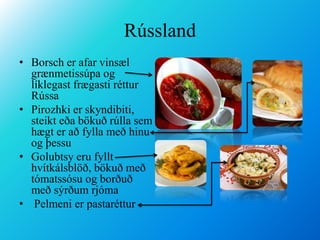 RússlandBorsch er afar vinsæl grænmetissúpa og líklegast frægasti réttur RússaPirozhki er skyndibiti, steikt eða bökuð rúlla sem hægt er að fylla með hinu og þessuGolubtsy eru fyllt hvítkálsblöð, bökuð með tómatssósu og borðuð með sýrðum rjóma Pelmeni er pastaréttur