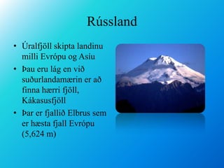 RússlandÚralfjöll skipta landinu milli Evrópu og AsíuÞau eru lág en við suðurlandamærin er að finna hærri fjöll, KákasusfjöllÞar er fjallið Elbrus sem er hæsta fjall Evrópu (5,624 m)