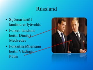 RússlandStjórnarfarið í landinu er lýðveldi.Forseti landsins heitir Dímítrí Medvedev   Forsætisráðherrann heitir Vladímír Pútín   