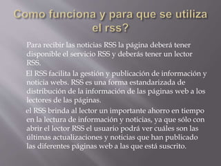 Para recibir las noticias RSS la página deberá tener
disponible el servicio RSS y deberás tener un lector
RSS.
El RSS facilita la gestión y publicación de información y
noticia webs. RSS es una forma estandarizada de
distribución de la información de las páginas web a los
lectores de las páginas.
el RSS brinda al lector un importante ahorro en tiempo
en la lectura de información y noticias, ya que sólo con
abrir el lector RSS el usuario podrá ver cuáles son las
últimas actualizaciones y noticias que han publicado
las diferentes páginas web a las que está suscrito.
 