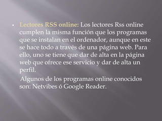  Lectores RSS online: Los lectores Rss online
cumplen la misma función que los programas
que se instalan en el ordenador, aunque en este
se hace todo a través de una página web. Para
ello, uno se tiene que dar de alta en la página
web que ofrece ese servicio y dar de alta un
perfil.
Algunos de los programas online conocidos
son: Netvibes ó Google Reader.
 