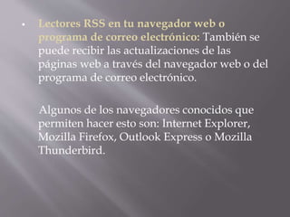  Lectores RSS en tu navegador web o
programa de correo electrónico: También se
puede recibir las actualizaciones de las
páginas web a través del navegador web o del
programa de correo electrónico.
Algunos de los navegadores conocidos que
permiten hacer esto son: Internet Explorer,
Mozilla Firefox, Outlook Express o Mozilla
Thunderbird.
 