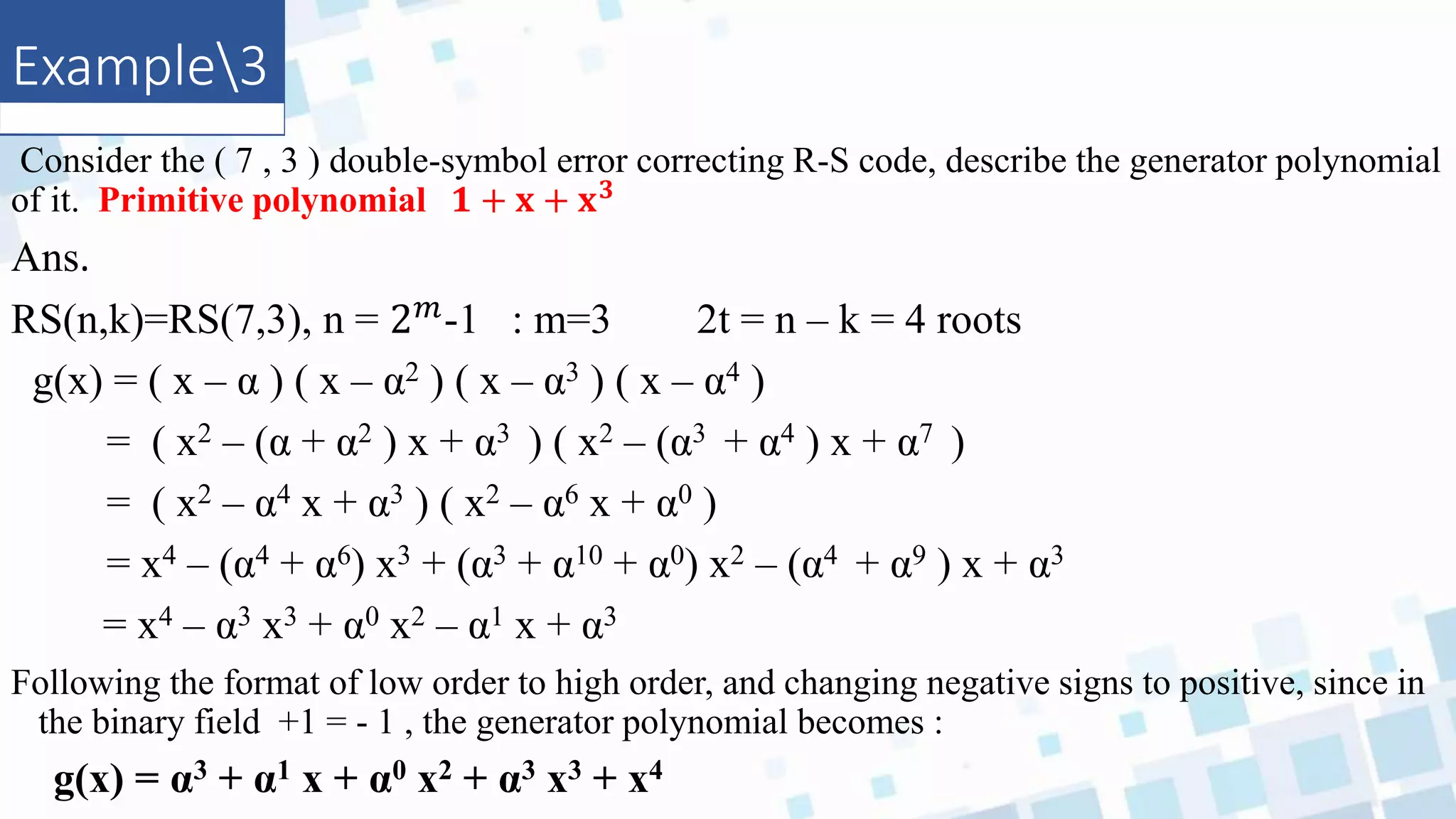 Example3
Consider the ( 7 , 3 ) double-symbol error correcting R-S code, describe the generator polynomial
of it. Primitive polynomial 𝟏 + 𝐱 + 𝐱𝟑
Ans.
RS(n,k)=RS(7,3), n = 2𝑚-1 : m=3 2t = n – k = 4 roots
g(x) = ( x – α ) ( x – α2 ) ( x – α3 ) ( x – α4 )
= ( x2 – (α + α2 ) x + α3 ) ( x2 – (α3 + α4 ) x + α7 )
= ( x2 – α4 x + α3 ) ( x2 – α6 x + α0 )
= x4 – (α4 + α6) x3 + (α3 + α10 + α0) x2 – (α4 + α9 ) x + α3
= x4 – α3 x3 + α0 x2 – α1 x + α3
Following the format of low order to high order, and changing negative signs to positive, since in
the binary field +1 = - 1 , the generator polynomial becomes :
g(x) = α3 + α1 x + α0 x2 + α3 x3 + x4
 