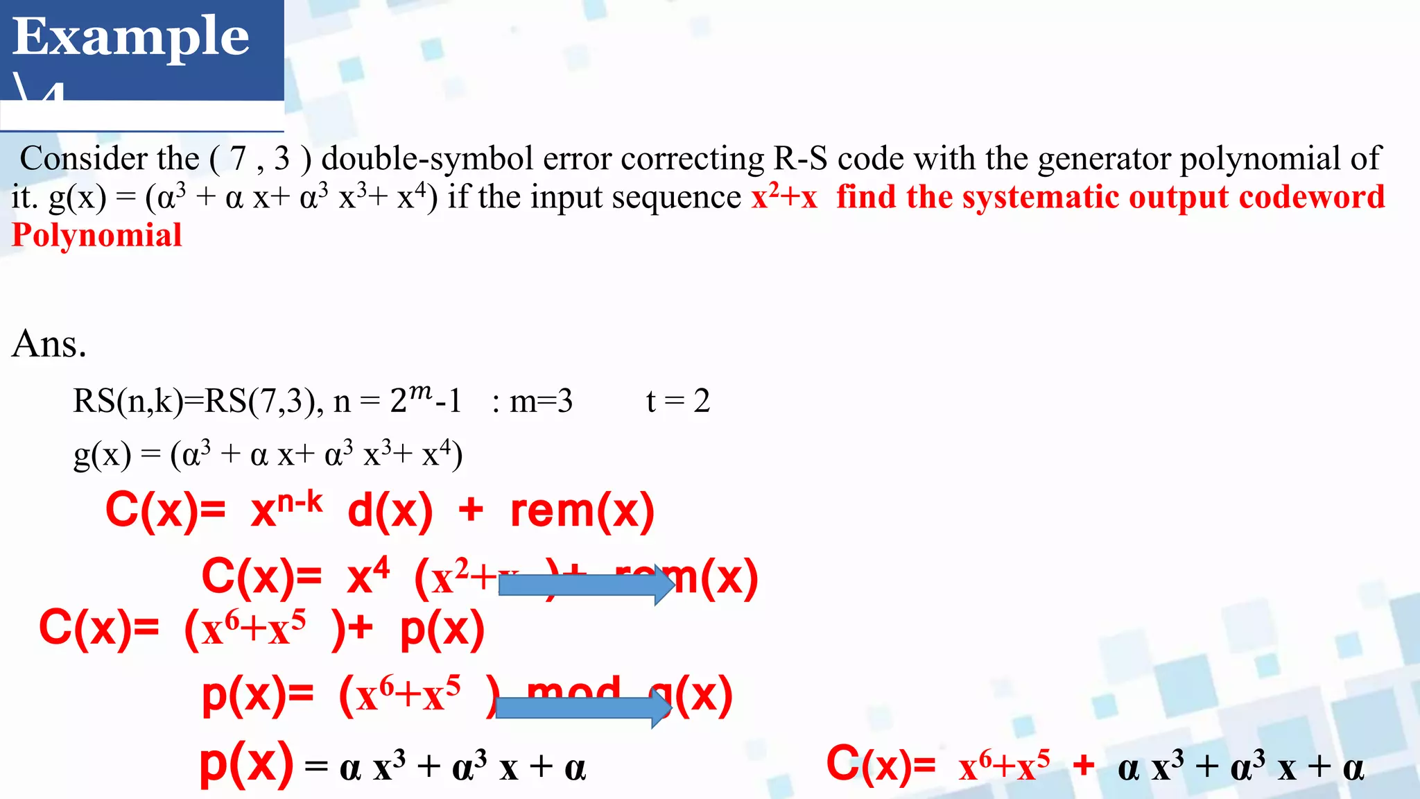 Example
4
Consider the ( 7 , 3 ) double-symbol error correcting R-S code with the generator polynomial of
it. g(x) = (α3 + α x+ α3 x3+ x4) if the input sequence x2+x find the systematic output codeword
Polynomial
Ans.
RS(n,k)=RS(7,3), n = 2𝑚-1 : m=3 t = 2
g(x) = (α3 + α x+ α3 x3+ x4)
C(x)= xn-k d(x) + rem(x)
C(x)= x4 (x2+x )+ rem(x)
C(x)= (x6+x5 )+ p(x)
p(x)= (x6+x5 ) mod g(x)
p(x) = α x3 + α3 x + α C(x)= x6+x5 + α x3 + α3 x + α
 