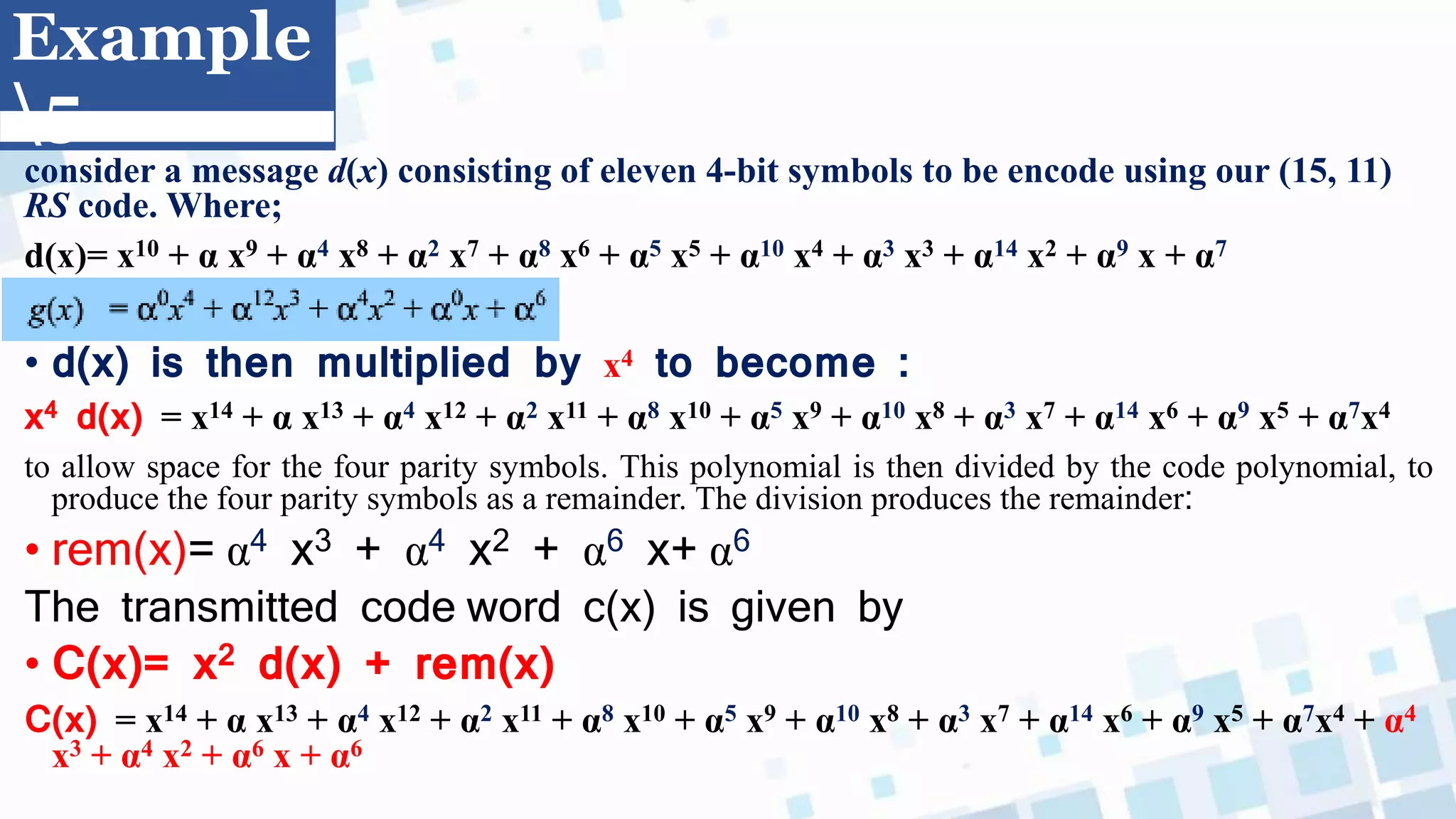 Example
5
consider a message d(x) consisting of eleven 4-bit symbols to be encode using our (15, 11)
RS code. Where;
d(x)= x10 + α x9 + α4 x8 + α2 x7 + α8 x6 + α5 x5 + α10 x4 + α3 x3 + α14 x2 + α9 x + α7
• d(x) is then multiplied by x4 to become :
x4 d(x) = x14 + α x13 + α4 x12 + α2 x11 + α8 x10 + α5 x9 + α10 x8 + α3 x7 + α14 x6 + α9 x5 + α7x4
to allow space for the four parity symbols. This polynomial is then divided by the code polynomial, to
produce the four parity symbols as a remainder. The division produces the remainder:
• rem(x)= α4 x3 + α4 x2 + α6 x+ α6
The transmitted code word c(x) is given by
• C(x)= x2 d(x) + rem(x)
C(x) = x14 + α x13 + α4 x12 + α2 x11 + α8 x10 + α5 x9 + α10 x8 + α3 x7 + α14 x6 + α9 x5 + α7x4 + α4
x3 + α4 x2 + α6 x + α6
 