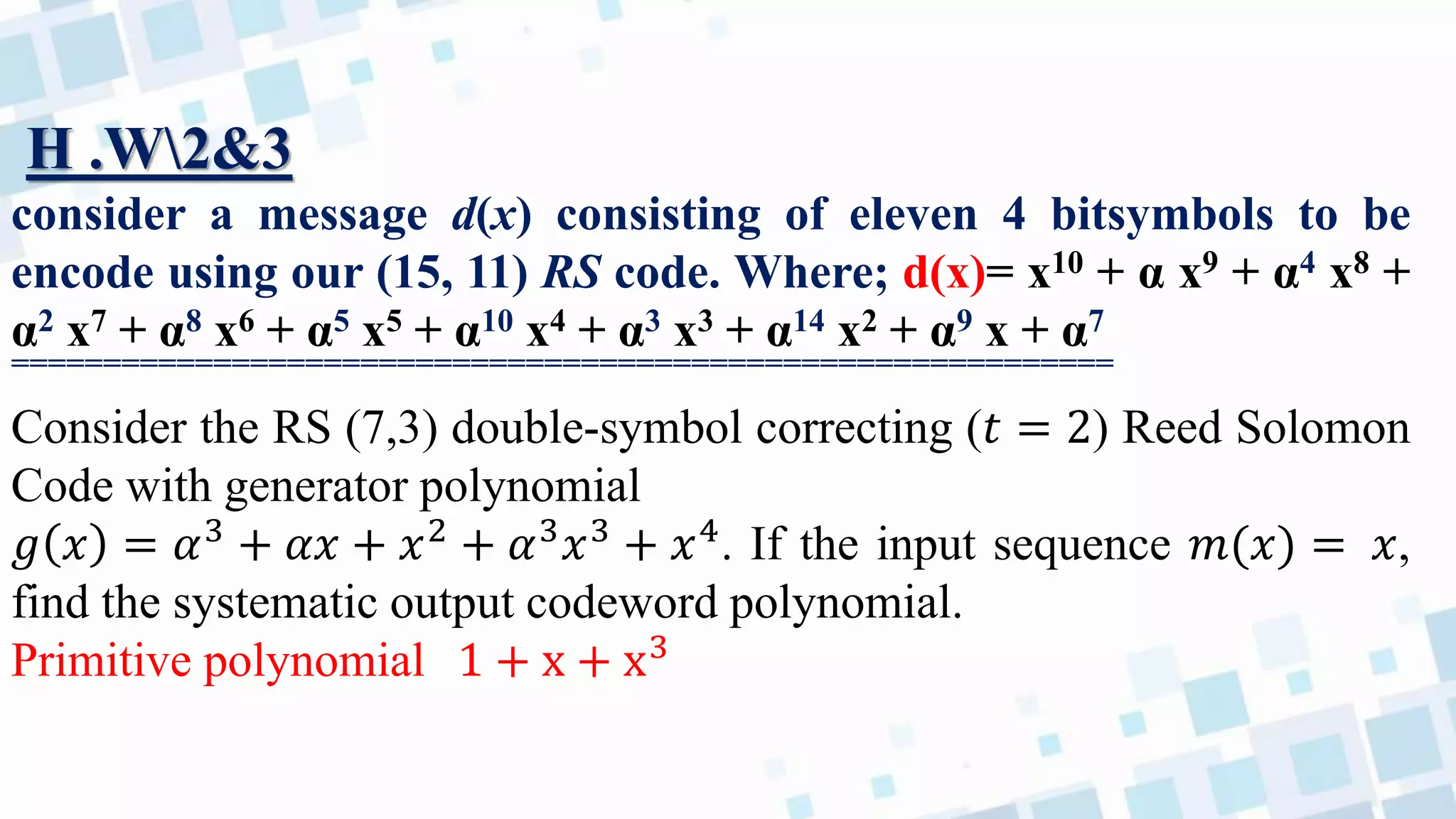 H .W2&3
consider a message d(x) consisting of eleven 4 bitsymbols to be
encode using our (15, 11) RS code. Where; d(x)= x10 + α x9 + α4 x8 +
α2 x7 + α8 x6 + α5 x5 + α10 x4 + α3 x3 + α14 x2 + α9 x + α7
============================================================
Consider the RS (7,3) double-symbol correcting (𝑡 = 2) Reed Solomon
Code with generator polynomial
𝑔 𝑥 = 𝛼3
+ 𝛼𝑥 + 𝑥2
+ 𝛼3
𝑥3
+ 𝑥4
. If the input sequence 𝑚(𝑥) = 𝑥,
find the systematic output codeword polynomial.
Primitive polynomial 1 + x + x3
 