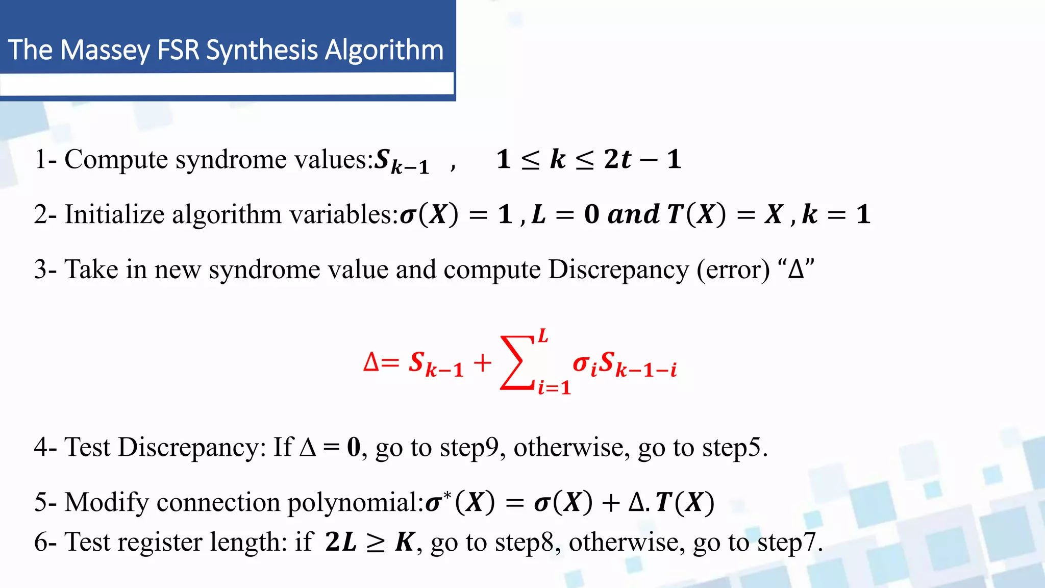 The Massey FSR Synthesis Algorithm
1- Compute syndrome values:𝑺𝒌−𝟏 , 𝟏 ≤ 𝒌 ≤ 𝟐𝒕 − 𝟏
2- Initialize algorithm variables:𝝈 𝑿 = 𝟏 , 𝑳 = 𝟎 𝒂𝒏𝒅 𝑻 𝑿 = 𝑿 , 𝒌 = 𝟏
3- Take in new syndrome value and compute Discrepancy (error) “∆”
∆= 𝑺𝒌−𝟏 +
𝒊=𝟏
𝑳
𝝈𝒊𝑺𝒌−𝟏−𝒊
4- Test Discrepancy: If ∆ = 0, go to step9, otherwise, go to step5.
5- Modify connection polynomial:𝝈∗ 𝑿 = 𝝈 𝑿 + ∆. 𝑻(𝑿)
6- Test register length: if 𝟐𝑳 ≥ 𝑲, go to step8, otherwise, go to step7.
 