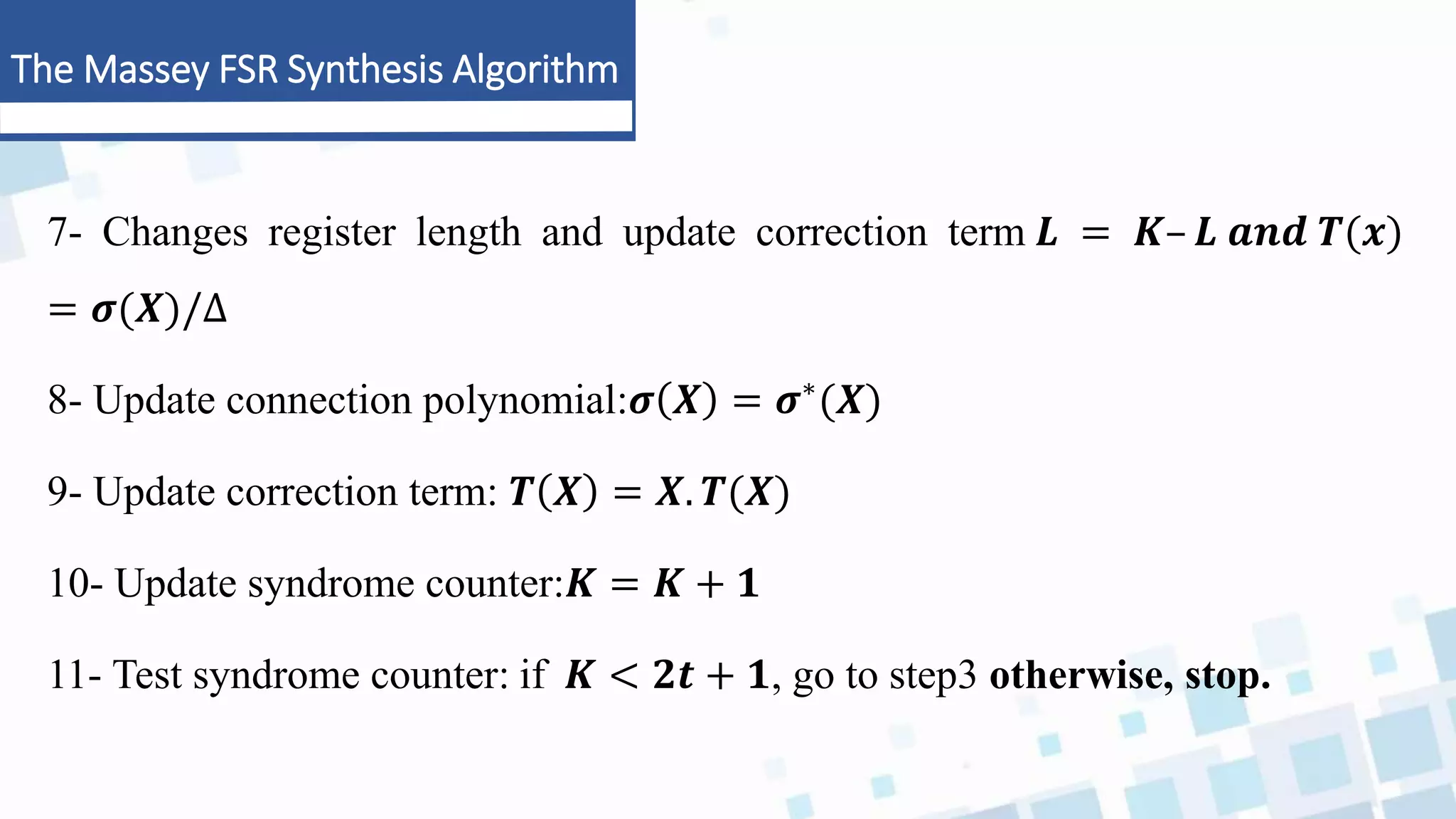 The Massey FSR Synthesis Algorithm
7- Changes register length and update correction term 𝑳 = 𝑲– 𝑳 𝒂𝒏𝒅 𝑻(𝒙)
= 𝝈(𝑿)/∆
8- Update connection polynomial:𝝈 𝑿 = 𝝈∗(𝑿)
9- Update correction term: 𝑻 𝑿 = 𝑿. 𝑻(𝑿)
10- Update syndrome counter:𝑲 = 𝑲 + 𝟏
11- Test syndrome counter: if 𝑲 < 𝟐𝒕 + 𝟏, go to step3 otherwise, stop.
 