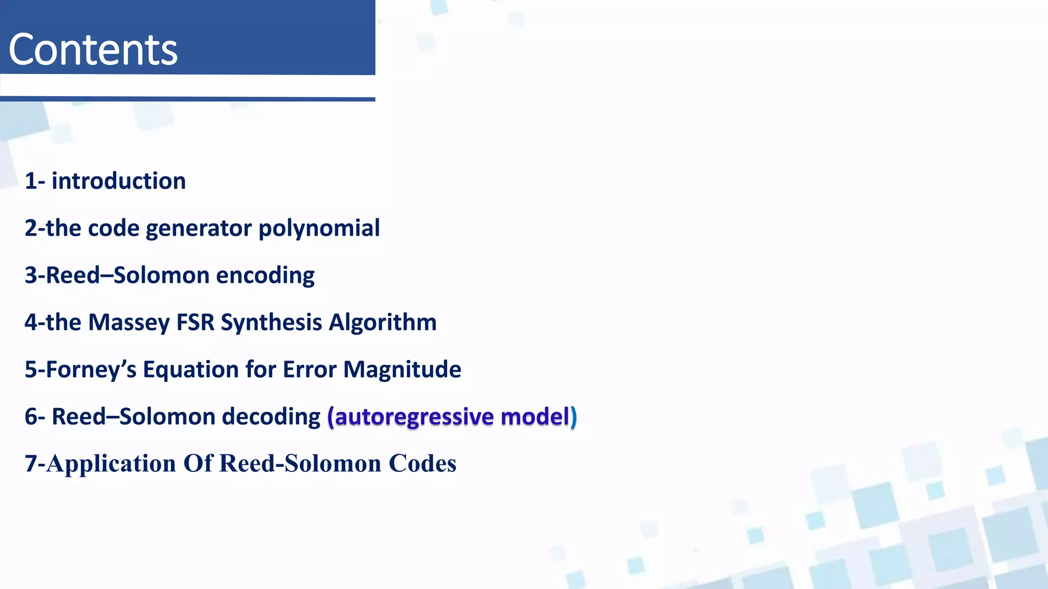 Contents
1- introduction
2-the code generator polynomial
3-Reed–Solomon encoding
4-the Massey FSR Synthesis Algorithm
5-Forney’s Equation for Error Magnitude
6- Reed–Solomon decoding (autoregressive model)
7-Application Of Reed-Solomon Codes
 